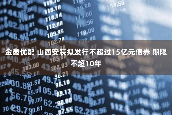 金鑫优配 山西安装拟发行不超过15亿元债券 期限不超10年