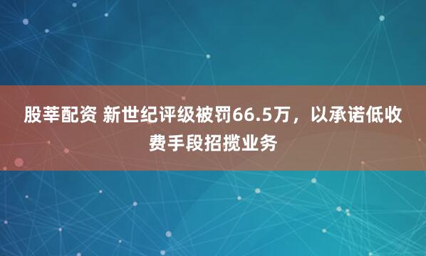 股莘配资 新世纪评级被罚66.5万，以承诺低收费手段招揽业务