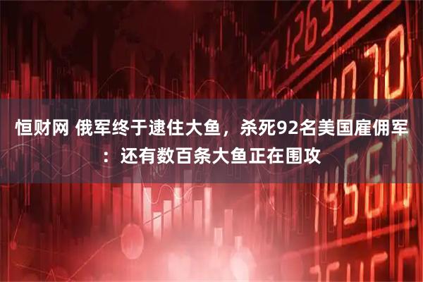 恒财网 俄军终于逮住大鱼，杀死92名美国雇佣军：还有数百条大鱼正在围攻