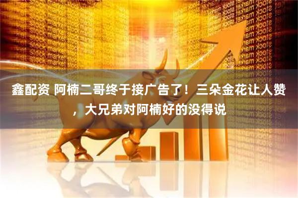 鑫配资 阿楠二哥终于接广告了！三朵金花让人赞，大兄弟对阿楠好的没得说