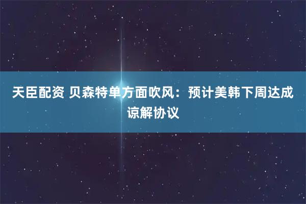 天臣配资 贝森特单方面吹风：预计美韩下周达成谅解协议