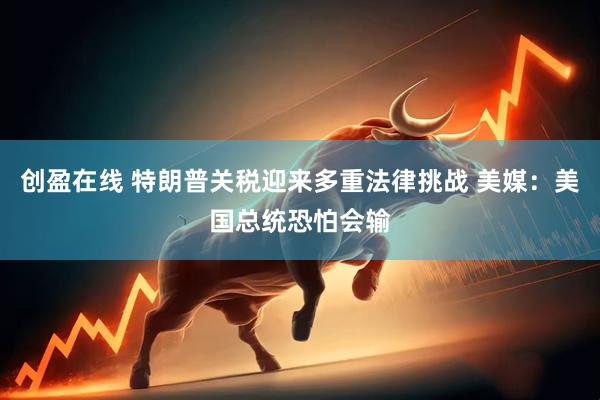 创盈在线 特朗普关税迎来多重法律挑战 美媒：美国总统恐怕会输
