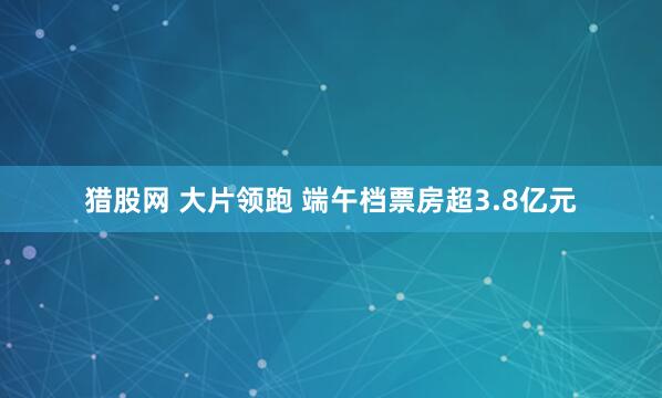 猎股网 大片领跑 端午档票房超3.8亿元