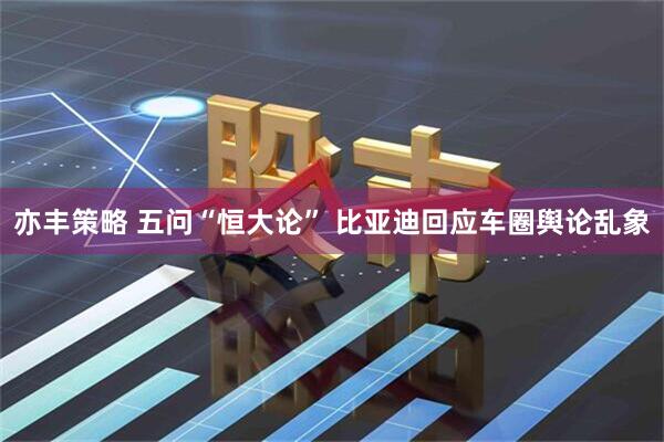 亦丰策略 五问“恒大论” 比亚迪回应车圈舆论乱象