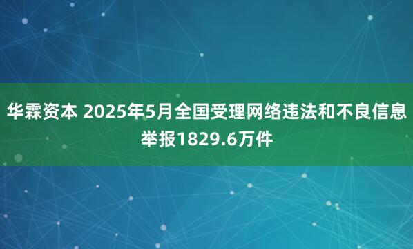 华霖资本 2025年5月全国受理网络违法和不良信息举报1829.6万件