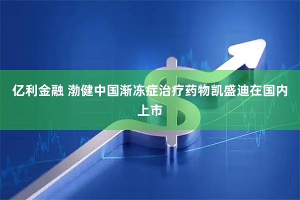 亿利金融 渤健中国渐冻症治疗药物凯盛迪在国内上市