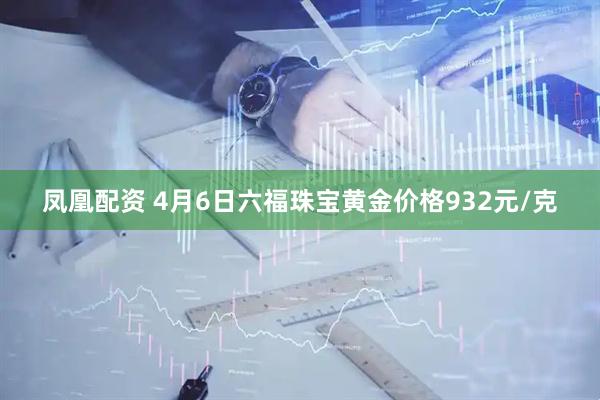 凤凰配资 4月6日六福珠宝黄金价格932元/克