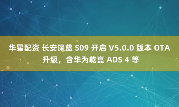 华星配资 长安深蓝 S09 开启 V5.0.0 版本 OTA 升级，含华为乾崑 ADS 4 等