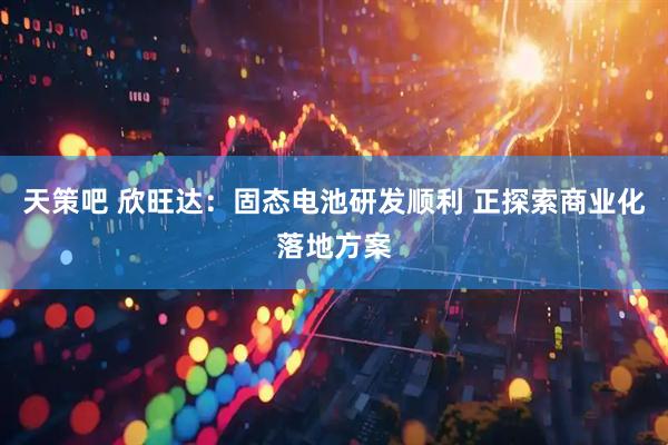 天策吧 欣旺达：固态电池研发顺利 正探索商业化落地方案