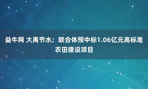 益牛网 大禹节水：联合体预中标1.06亿元高标准农田建设项目