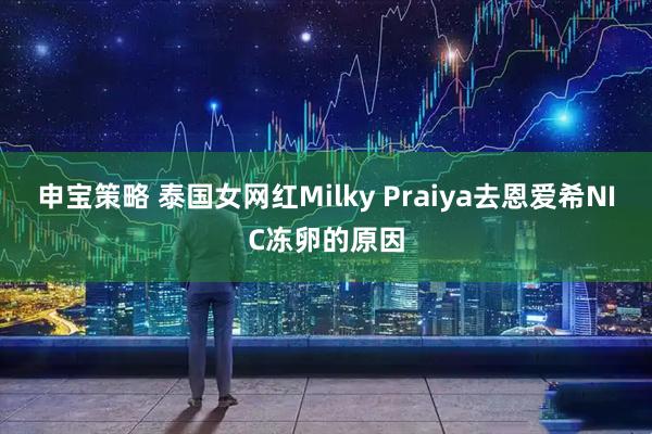 申宝策略 泰国女网红Milky Praiya去恩爱希NIC冻卵的原因