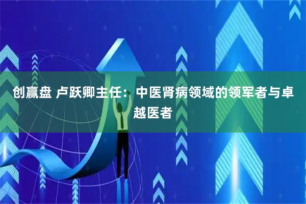 创赢盘 卢跃卿主任：中医肾病领域的领军者与卓越医者