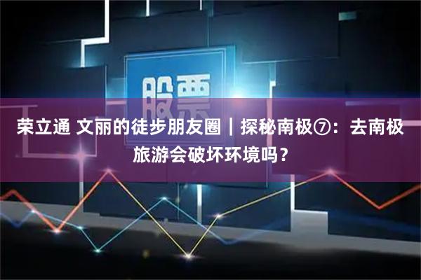 荣立通 文丽的徒步朋友圈｜探秘南极⑦：去南极旅游会破坏环境吗？