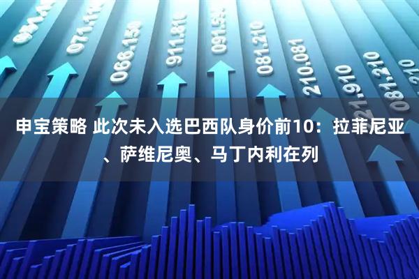 申宝策略 此次未入选巴西队身价前10:拉菲尼亚、萨维尼奥、马丁内利在列