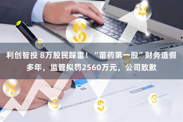 利创智投 8万股民踩雷！“苗药第一股”财务造假多年，监管拟罚2560万元，公司致歉