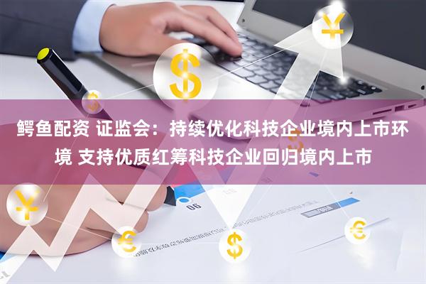 鳄鱼配资 证监会：持续优化科技企业境内上市环境 支持优质红筹科技企业回归境内上市