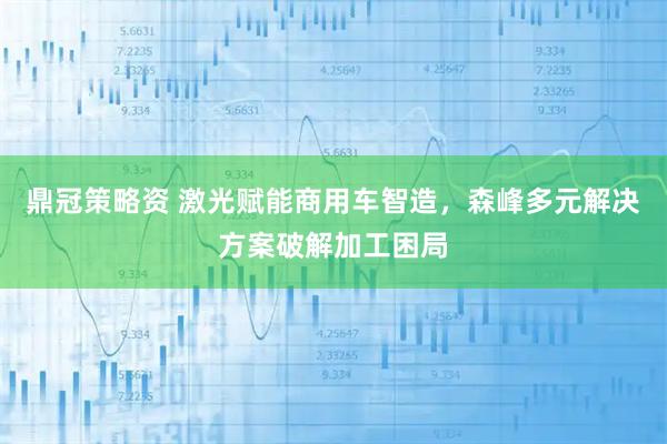 鼎冠策略资 激光赋能商用车智造，森峰多元解决方案破解加工困局