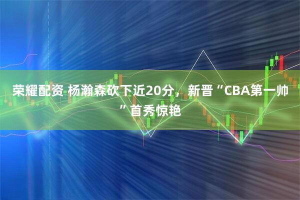 荣耀配资 杨瀚森砍下近20分，新晋“CBA第一帅”首秀惊艳