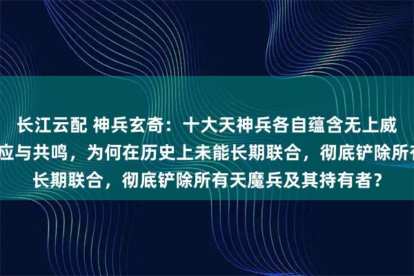 长江云配 神兵玄奇：十大天神兵各自蕴含无上威能，且彼此间存在感应与共鸣，为何在历史上未能长期联合，彻底铲除所有天魔兵及其持有者？