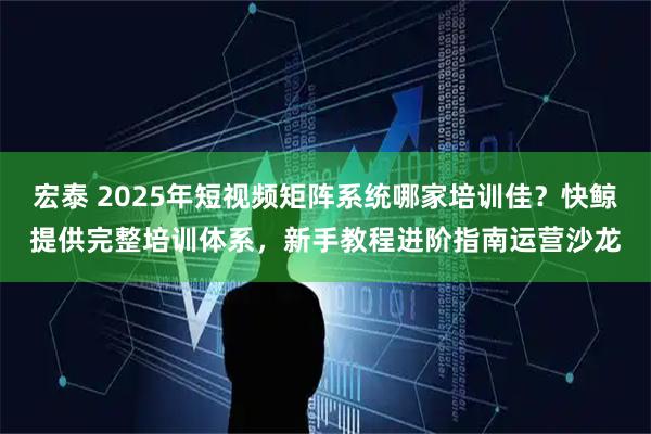 宏泰 2025年短视频矩阵系统哪家培训佳?快鲸提供完整培训体系,新手教程进阶指南运营沙龙