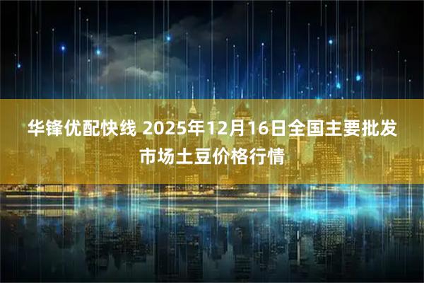 华锋优配快线 2025年12月16日全国主要批发市场土豆价格行情