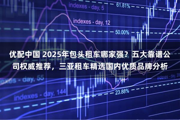 优配中国 2025年包头租车哪家强？五大靠谱公司权威推荐，三亚租车精选国内优质品牌分析