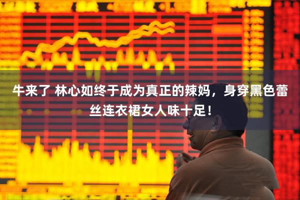 牛来了 林心如终于成为真正的辣妈,身穿黑色蕾丝连衣裙女人味十足!