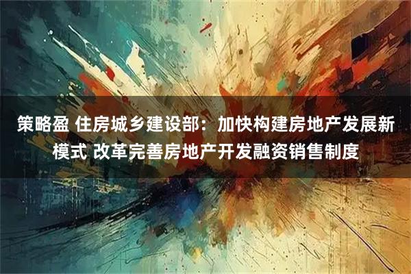 策略盈 住房城乡建设部:加快构建房地产发展新模式 改革完善房地产开发融资销售制度