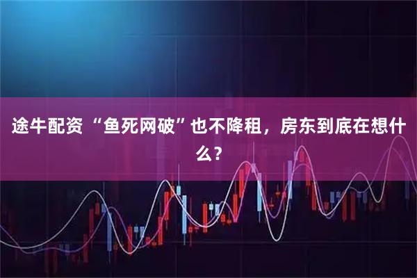 途牛配资 “鱼死网破”也不降租,房东到底在想什么?
