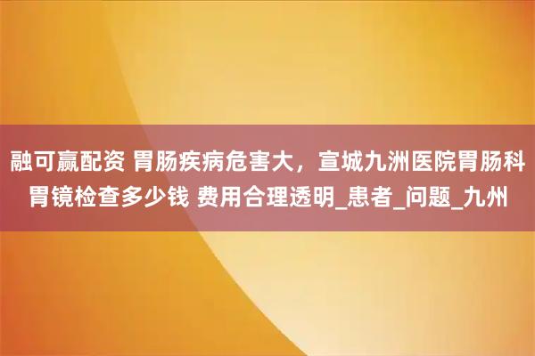 融可赢配资 胃肠疾病危害大，宣城九洲医院胃肠科胃镜检查多少钱 费用合理透明_患者_问题_九州