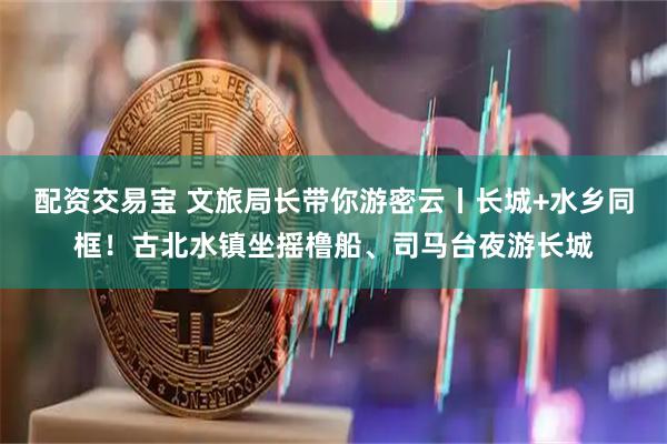 配资交易宝 文旅局长带你游密云丨长城+水乡同框！古北水镇坐摇橹船、司马台夜游长城