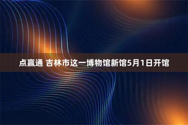 点赢通 吉林市这一博物馆新馆5月1日开馆