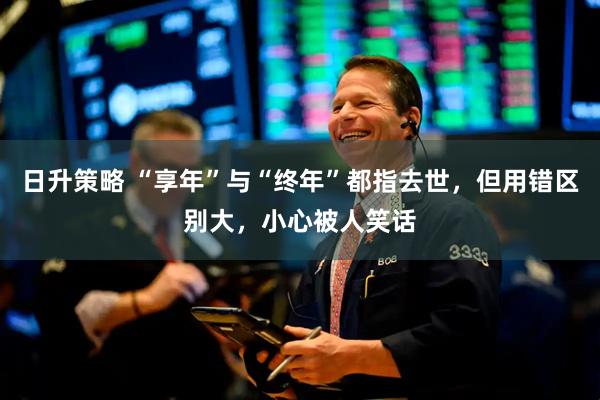 日升策略 “享年”与“终年”都指去世,但用错区别大,小心被人笑话