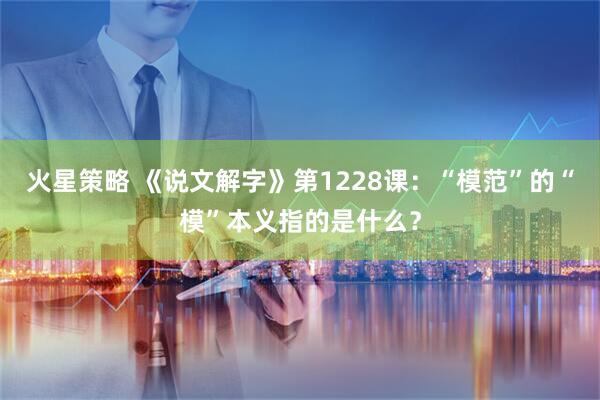 火星策略 《说文解字》第1228课：“模范”的“模”本义指的是什么？
