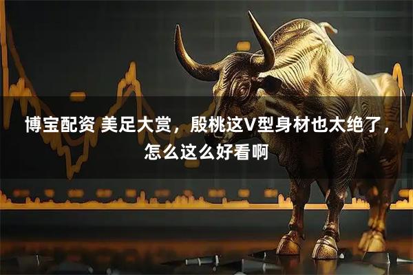 博宝配资 美足大赏，殷桃这V型身材也太绝了，怎么这么好看啊